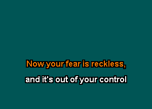 Now your fear is reckless,

and it's out of your control