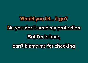 Would you let... it go?
No you don't need my protection

But I'm in love,

can't blame me for checking
