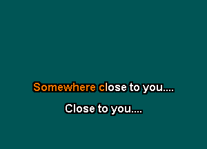 Somewhere close to you....

Close to you....