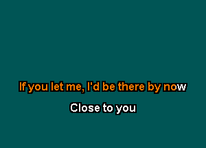 lfyou let me, I'd be there by now

Close to you