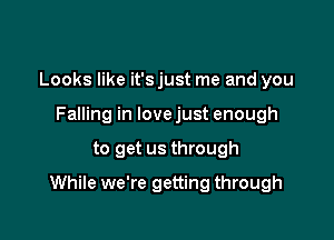 Looks like it's just me and you
Falling in lovejust enough

to get us through

While we're getting through