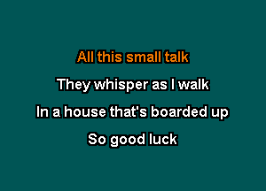 All this small talk

They whisper as lwalk

In a house that's boarded up

So good luck