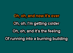 Oh, oh, and now it's over
Oh, oh, I'm getting colder
Oh, oh, and it's the feeling

0f running into a burning building