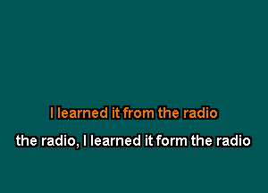 I learned it from the radio

the radio, I learned it form the radio