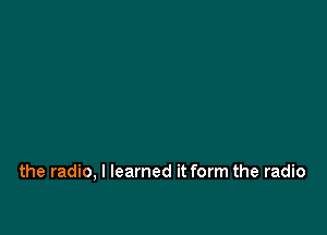 the radio, I learned it form the radio