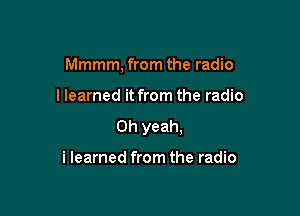 Mmmm, from the radio

I learned it from the radio

Oh yeah.

i learned from the radio