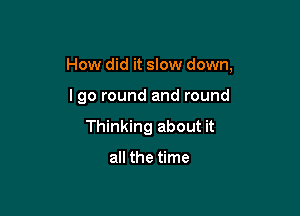 How did it slow down,

lgo round and round
Thinking about it

all the time