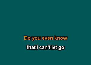 Do you even know

thatl can't let go