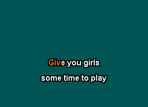 Give you girls

some time to play