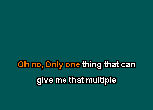 Oh no, Only one thing that can

give me that multiple