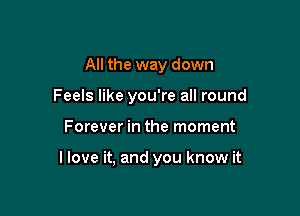 All the way down
Feels like you're all round

Forever in the moment

llove it, and you know it