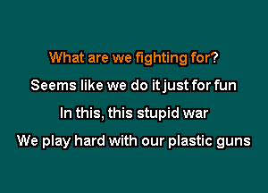 What are we fighting for?
Seems like we do itjust for fun
In this, this stupid war

We play hard with our plastic guns