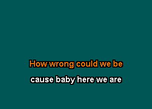 How wrong could we be

cause baby here we are