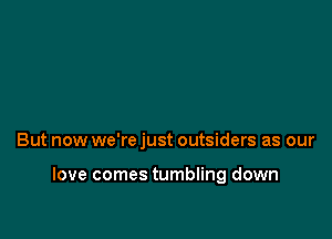 But now we're just outsiders as our

love comes tumbling down