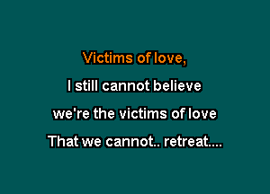 Victims oflove,

lstill cannot believe
we're the victims oflove

That we cannot. retreat...