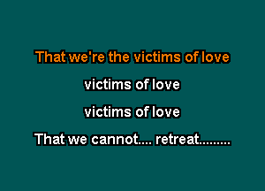 That we're the victims of love
victims oflove

victims oflove

That we cannot... retreat .........
