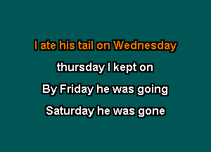 I ate his tail on Wednesday

thursday I kept on

By Friday he was going

Saturday he was gone
