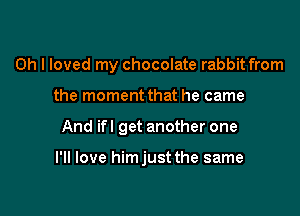 Oh I loved my chocolate rabbit from
the moment that he came

And ifl get another one

I'll love himjust the same