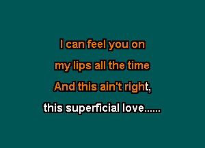 I can feel you on

my lips all the time

And this ain't right,

this superficial love ......