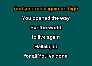 And you rose again on high

You opened the way
For the world
to live again
Hallelujah

for all You've done