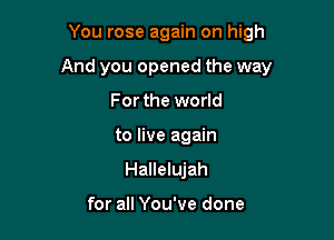 You rose again on high

And you opened the way

For the world
to live again
Hallelujah

for all You've done