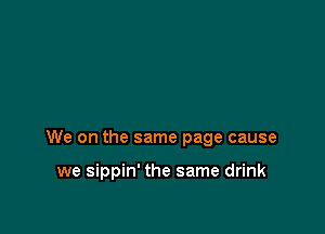 We on the same page cause

we sippin' the same drink