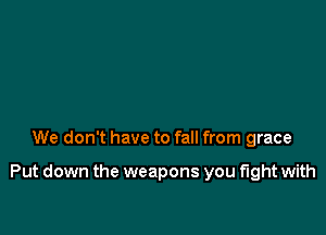 We don't have to fall from grace

Put down the weapons you fight with