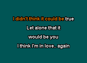 I didn't think it could be true
Let alone that it

would be you

lthink I'm in love.. again