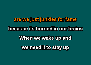 are we justjunkies for fame

because its burned in our brains
When we wake up and

we need it to stay up