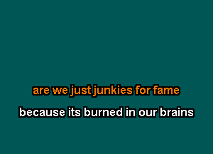 are we justjunkies for fame

because its burned in our brains