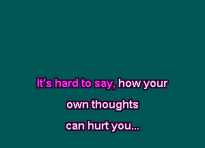 It's hard to say, how your

own thoughts

can hurt you...