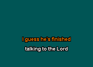 I guess he's finished

talking to the Lord