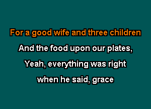 For a good wife and three children

And the food upon our plates,

Yeah, everything was right

when he said, grace