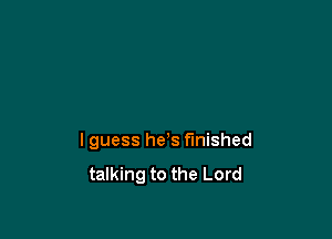 I guess he's finished

talking to the Lord