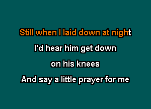 Still when I laid down at night
I'd hear him get down

on his knees

And say a little prayer for me