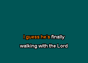 lguess he's finally

walking with the Lord