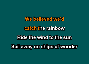 We believed we'd
catch the rainbow

Ride the wind to the sun

Sail away on ships of wonder