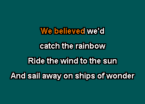 We believed we'd
catch the rainbow

Ride the wind to the sun

And sail away on ships ofwonder