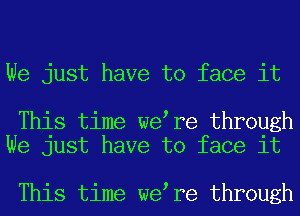 We just have to face it

This time we re through
We just have to face it

This time we re through