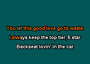 You let this good love go to waste

I always keep the top tier, 5 star

Backseat lovin' in the car