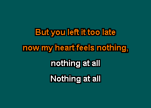 But you left it too late

now my heart feels nothing,

nothing at all

Nothing at all