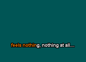 feels nothing. nothing at all....