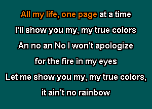 All my life, one page at a time
I'll show you my, my true colors
An no an No I won't apologize
for the fire in my eyes
Let me show you my, my true colors,

it ain't no rainbow