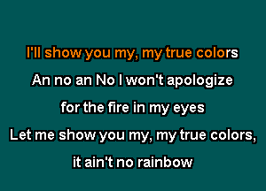 I'll show you my, my true colors
An no an No lwon't apologize

for the fire in my eyes

Let me show you my, my true colors,

it ain't no rainbow