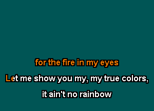 for the fire in my eyes

Let me show you my, my true colors,

it ain't no rainbow