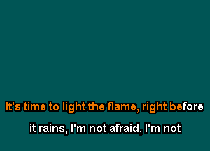 It's time to light the flame, right before

it rains, I'm not afraid, I'm not