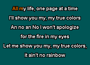 All my life, one page at a time

I'll show you my, my true colors

An no an No lwon't apologize

for the fire in m'

it rains, I'm not afraid, I'm not