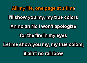 All my life, one page at a time
I'll show you my, my true colors
An no an No I won't apologize
for the fire in my eyes
Let me show you my, my true colors,

it ain't no rainbow