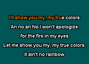 I'll show you my, my true colors
An no an No lwon't apologize

for the fire in my eyes

Let me show you my, my true colors,

it ain't no rainbow