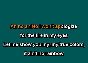An no an No lwon't apologize

for the fire in my eyes

Let me show you my, my true colors,

it ain't no rainbow